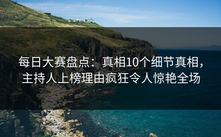 每日大赛盘点：真相10个细节真相，主持人上榜理由疯狂令人惊艳全场