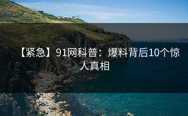 【紧急】91网科普:爆料背后10个惊人真相 【紧急】91网科普:爆料背后10个惊人真相