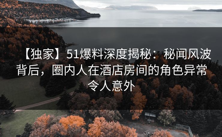 【独家】51爆料深度揭秘：秘闻风波背后，圈内人在酒店房间的角色异常令人意外