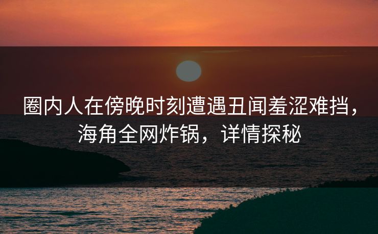 圈内人在傍晚时刻遭遇丑闻羞涩难挡,海角全网炸锅,详情探秘 圈内人在傍晚时刻遭遇丑闻羞涩难挡,海角全网炸锅,详情探秘