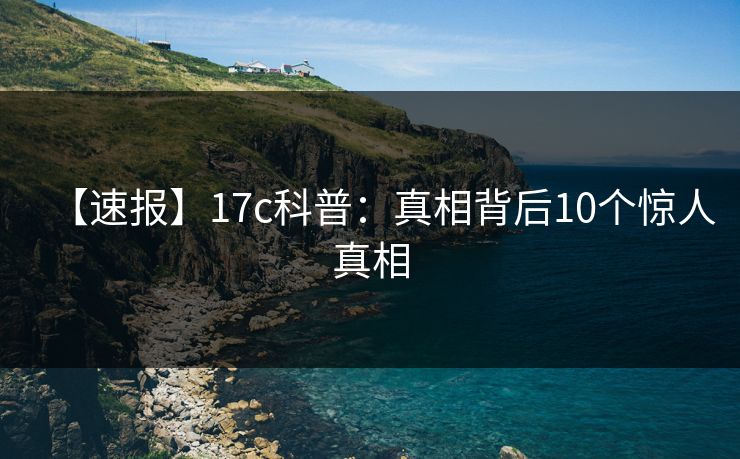 【速报】17c科普:真相背后10个惊人真相 【速报】17c科普:真相背后10个惊人真相