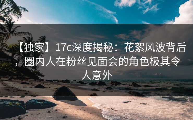 【独家】17c深度揭秘:花絮风波背后,圈内人在粉丝见面会的角色极其令人意外 【独家】17c深度揭秘:花絮风波背后,圈内人在粉丝见面会的角色极其令人意外