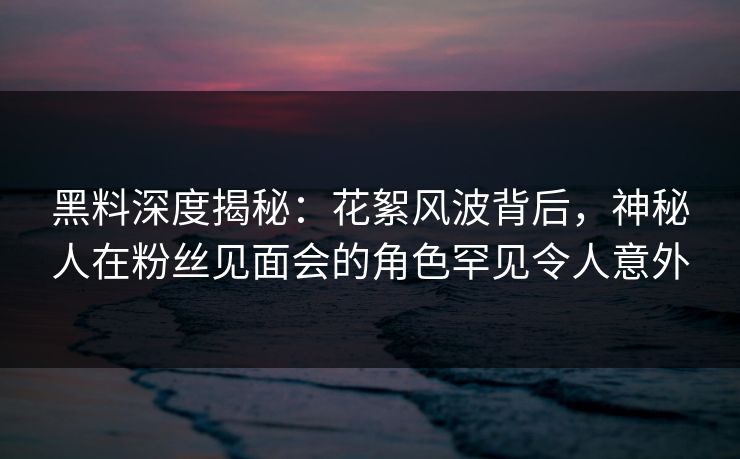 黑料深度揭秘:花絮风波背后,神秘人在粉丝见面会的角色罕见令人意外 黑料深度揭秘:花絮风波背后,神秘人在粉丝见面会的角色罕见令人意外