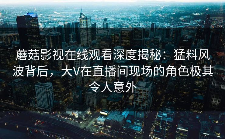 蘑菇影视在线观看深度揭秘:猛料风波背后,大V在直播间现场的角色极其令人意外 蘑菇影视在线观看深度揭秘:猛料风波背后,大V在直播间现场的角色极其令人意外