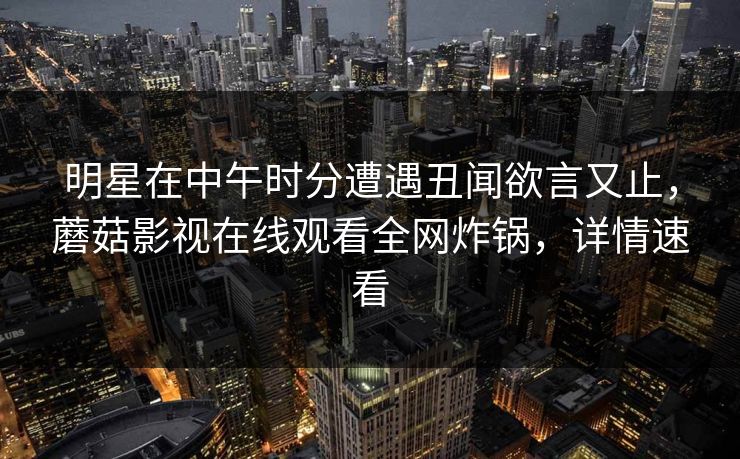 明星在中午时分遭遇丑闻欲言又止，蘑菇影视在线观看全网炸锅，详情速看