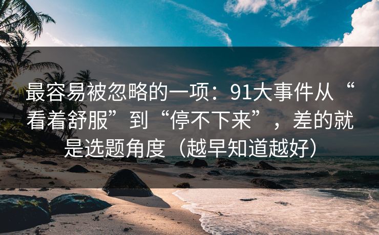 最容易被忽略的一项:91大事件从“看着舒服”到“停不下来”,差的就是选题角度(越早知道越好) 最容易被忽略的一项:91大事件从“看着舒服”到“停不下来”,差的就是选题角度(越早知道越好)