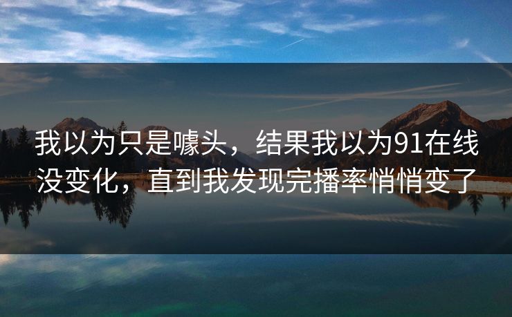 我以为只是噱头，结果我以为91在线没变化，直到我发现完播率悄悄变了