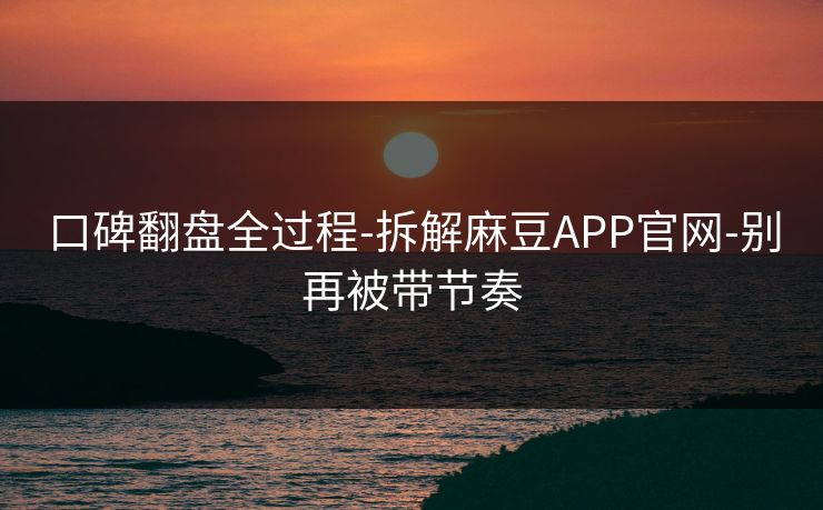 口碑翻盘全过程-拆解麻豆APP官网-别再被带节奏 口碑翻盘全过程-拆解麻豆APP官网-别再被带节奏