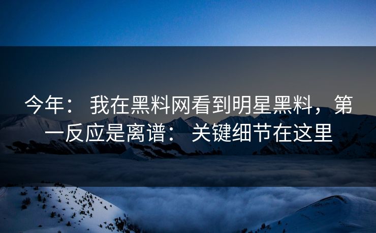 今年： 我在黑料网看到明星黑料，第一反应是离谱： 关键细节在这里