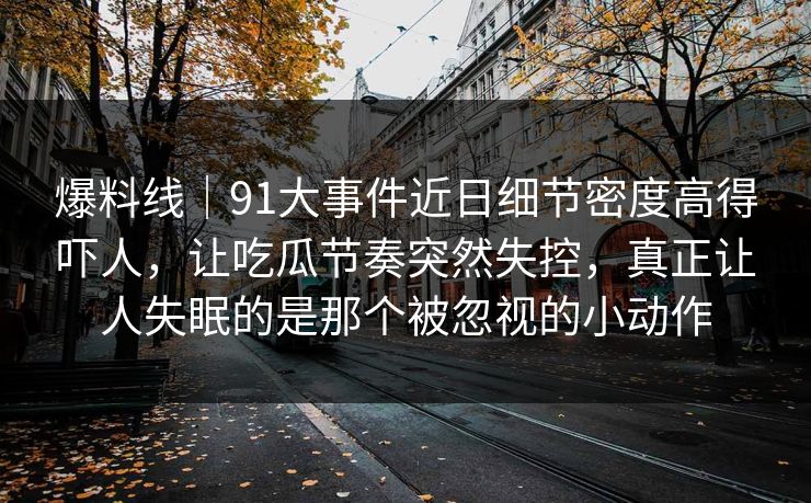 爆料线|91大事件近日细节密度高得吓人,让吃瓜节奏突然失控,真正让人失眠的是那个被忽视的小动作 爆料线|91大事件近日细节密度高得吓人,让吃瓜节奏突然失控,真正让人失眠的是那个被忽视的小动作