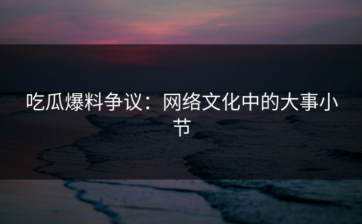 吃瓜爆料争议:网络文化中的大事小节 吃瓜爆料争议:网络文化中的大事小节