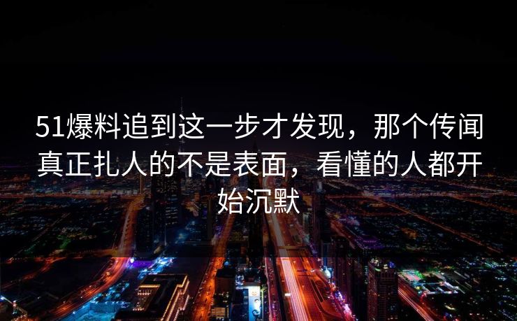 51爆料追到这一步才发现，那个传闻真正扎人的不是表面，看懂的人都开始沉默